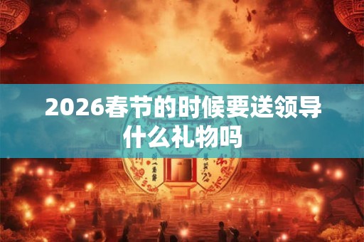 2026春节的时候要送领导什么礼物吗