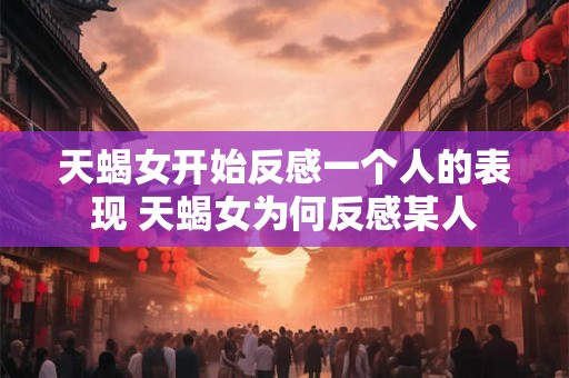 天蝎女开始反感一个人的表现 天蝎女为何反感某人