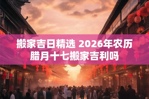 搬家吉日精选 2026年农历腊月十七搬家吉利吗