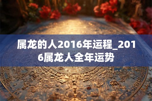 属龙的人2016年运程_2016属龙人全年运势