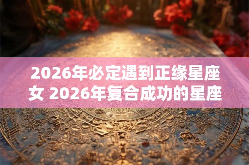 2026年必定遇到正缘星座女 2026年复合成功的星座