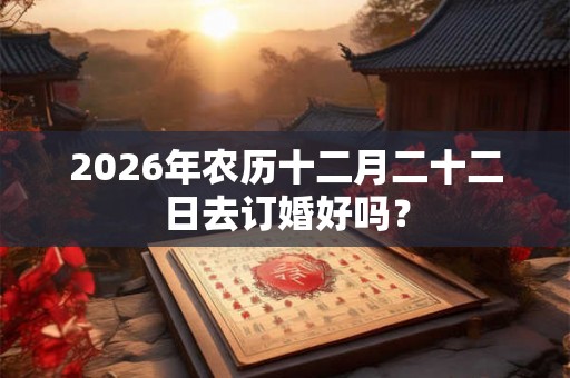 2026年农历十二月二十二日去订婚好吗？
