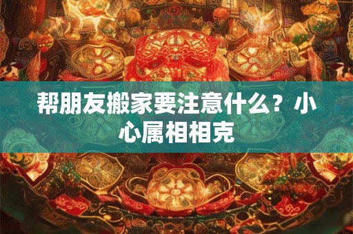帮朋友搬家要注意什么？小心属相相克