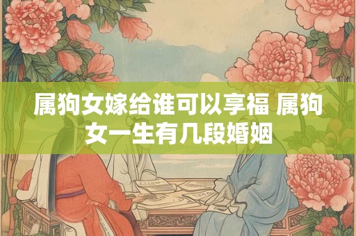属狗女嫁给谁可以享福 属狗女一生有几段婚姻 属狗女嫁给谁可以享福 属狗女一生有几段婚姻