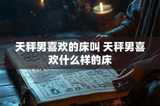 天秤男喜欢的床叫 天秤男喜欢什么样的床 天秤男喜欢的床叫 天秤男喜欢什么样的床