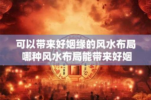 可以带来好姻缘的风水布局 哪种风水布局能带来好姻缘 可以带来好姻缘的风水布局 哪种风水布局能带来好姻缘