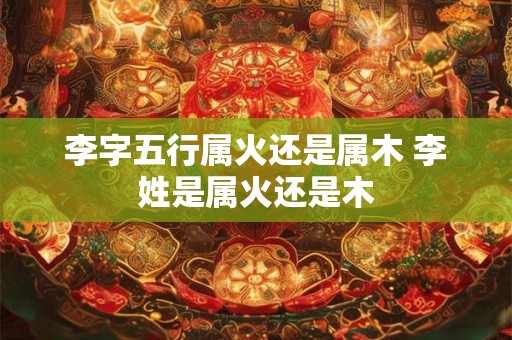 李字五行属火还是属木 李姓是属火还是木