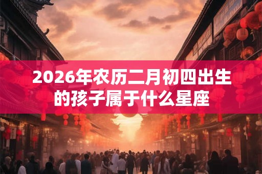 2026年农历二月初四出生的孩子属于什么星座