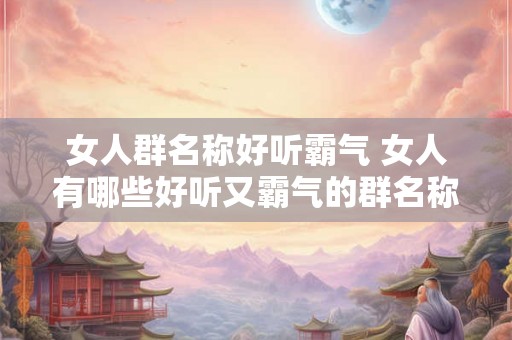 女人群名称好听霸气 女人有哪些好听又霸气的群名称