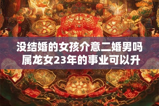 没结婚的女孩介意二婚男吗 属龙女23年的事业可以升职吗