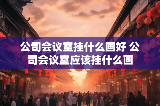 公司会议室挂什么画好 公司会议室应该挂什么画 公司会议室挂什么画好 公司会议室应该挂什么画