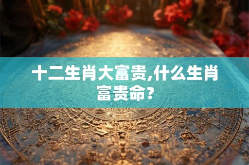 十二生肖大富贵,什么生肖富贵命？