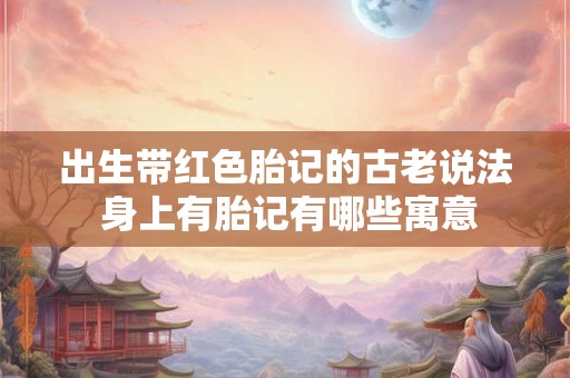 出生带红色胎记的古老说法 身上有胎记有哪些寓意