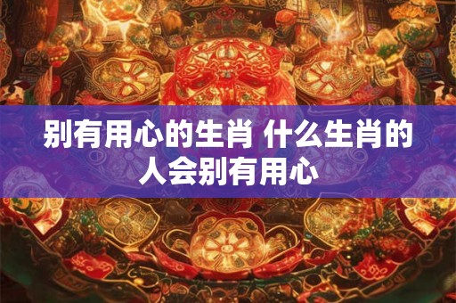 别有用心的生肖 什么生肖的人会别有用心