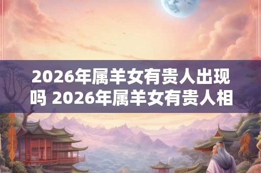2026年属羊女有贵人出现吗 2026年属羊女有贵人相助吗