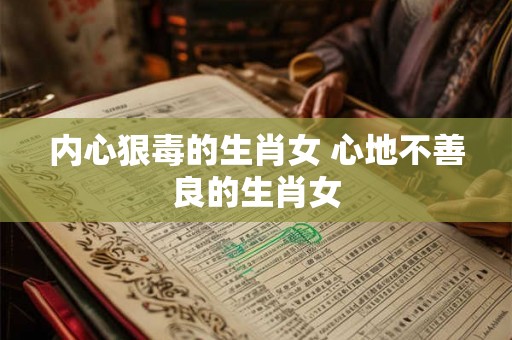 内心狠毒的生肖女 心地不善良的生肖女 内心狠毒的生肖女 心地不善良的生肖女