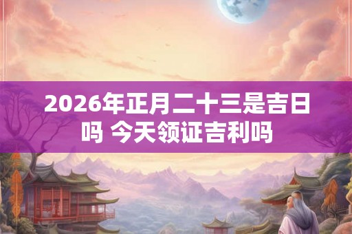 2026年正月二十三是吉日吗 今天领证吉利吗