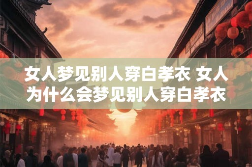 女人梦见别人穿白孝衣 女人为什么会梦见别人穿白孝衣 女人梦见别人穿白孝衣 女人为什么会梦见别人穿白孝衣