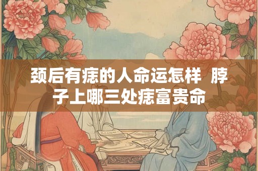 颈后有痣的人命运怎样  脖子上哪三处痣富贵命
