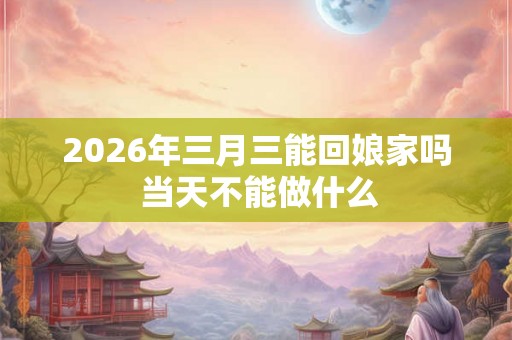 2026年三月三能回娘家吗 当天不能做什么