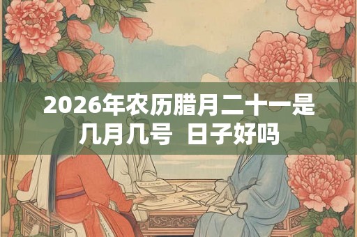 2026年农历腊月二十一是几月几号  日子好吗