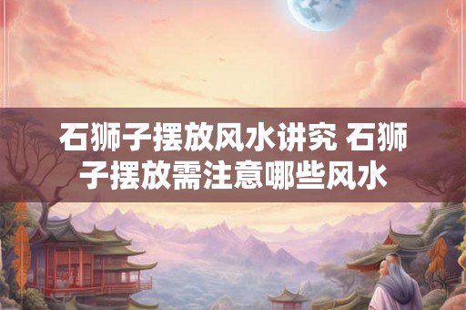 石狮子摆放风水讲究 石狮子摆放需注意哪些风水