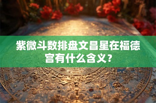 紫微斗数排盘文昌星在福德宫有什么含义？