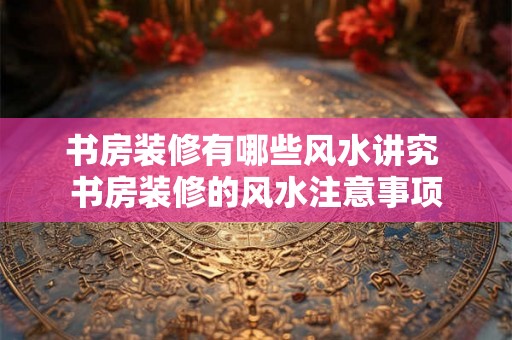 书房装修有哪些风水讲究 书房装修的风水注意事项