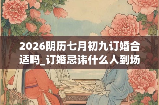 2026阴历七月初九订婚合适吗_订婚忌讳什么人到场