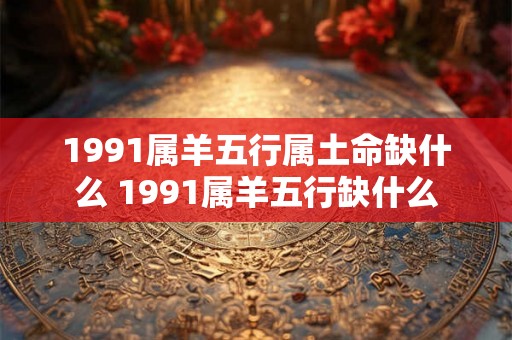 1991属羊五行属土命缺什么 1991属羊五行缺什么