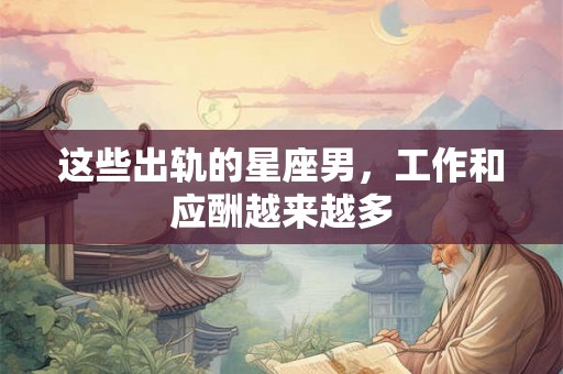 这些出轨的星座男，工作和应酬越来越多