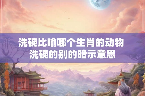 洗碗比喻哪个生肖的动物 洗碗的别的暗示意思