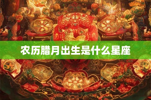 农历腊月出生是什么星座 农历腊月出生是什么星座