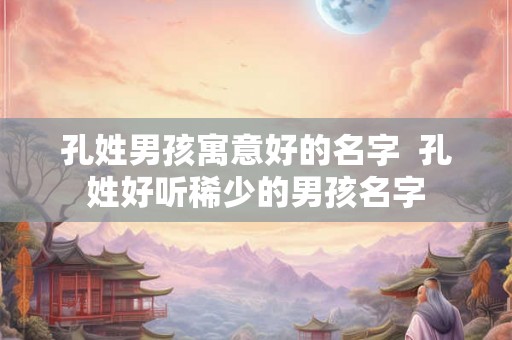 孔姓男孩寓意好的名字  孔姓好听稀少的男孩名字