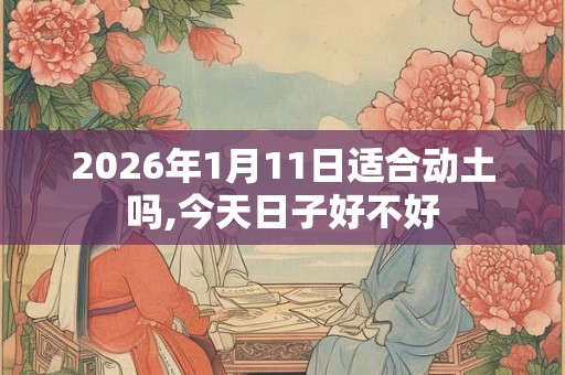 2026年1月11日适合动土吗,今天日子好不好 2026年1月11日适合动土吗,今天日子好不好