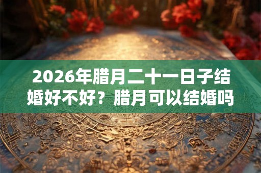 2026年腊月二十一日子结婚好不好?腊月可以结婚吗? 2026年腊月二十一日子结婚好不好?腊月可以结婚吗?
