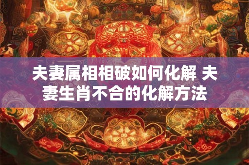夫妻属相相破如何化解 夫妻生肖不合的化解方法 夫妻属相相破如何化解 夫妻生肖不合的化解方法