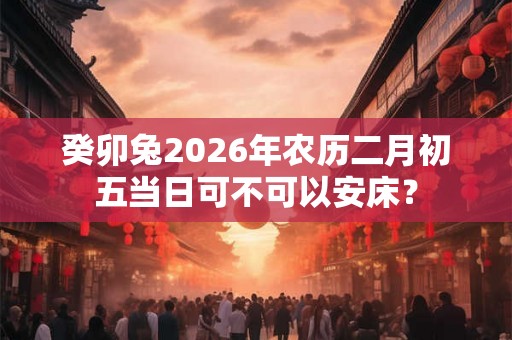 癸卯兔2026年农历二月初五当日可不可以安床？