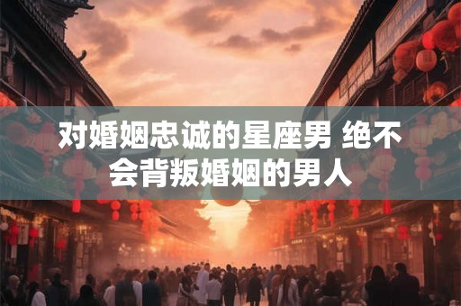 对婚姻忠诚的星座男 绝不会背叛婚姻的男人