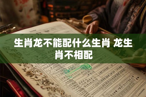 生肖龙不能配什么生肖 龙生肖不相配 生肖龙不能配什么生肖 龙生肖不相配