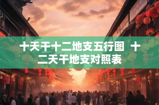 十天干十二地支五行图  十二天干地支对照表