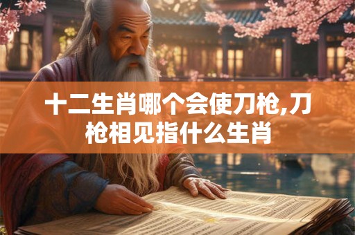 十二生肖哪个会使刀枪,刀枪相见指什么生肖