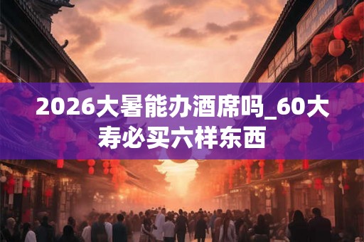 2026大暑能办酒席吗_60大寿必买六样东西