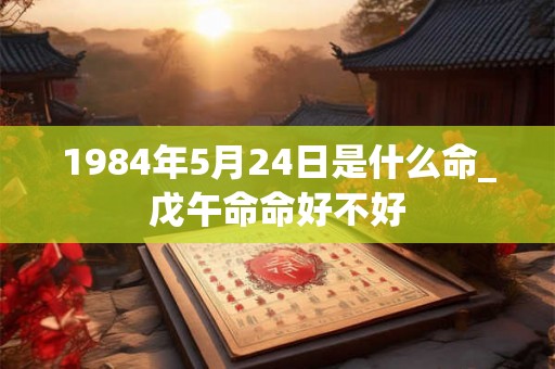 1984年5月24日是什么命_戊午命命好不好 1984年5月24日是什么命_戊午命命好不好