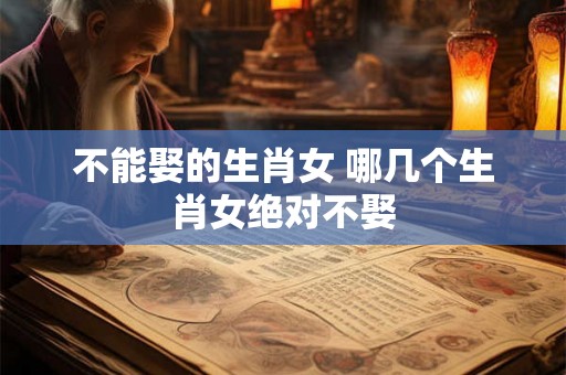 不能娶的生肖女 哪几个生肖女绝对不娶