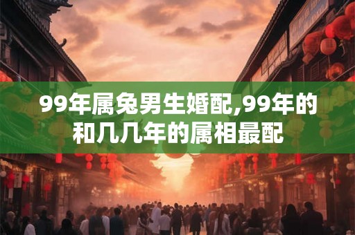 99年属兔男生婚配,99年的和几几年的属相最配