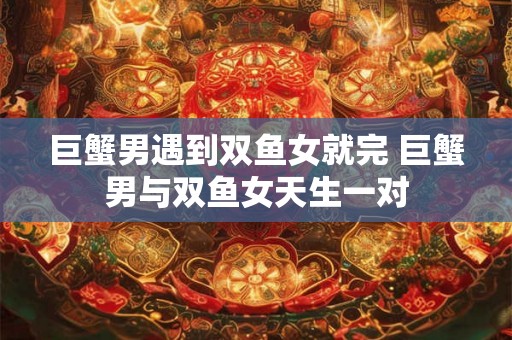 巨蟹男遇到双鱼女就完 巨蟹男与双鱼女天生一对 巨蟹男遇到双鱼女就完 巨蟹男与双鱼女天生一对