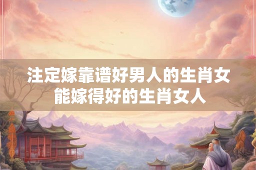 注定嫁靠谱好男人的生肖女 能嫁得好的生肖女人