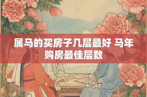 属马的买房子几层最好 马年购房最佳层数