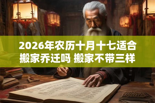 2026年农历十月十七适合搬家乔迁吗 搬家不带三样东西 2026年农历十月十七适合搬家乔迁吗 搬家不带三样东西